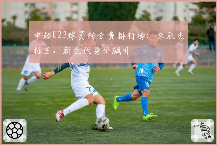 中超U23球员转会费排行榜：朱辰杰标王，新生代身价飙升