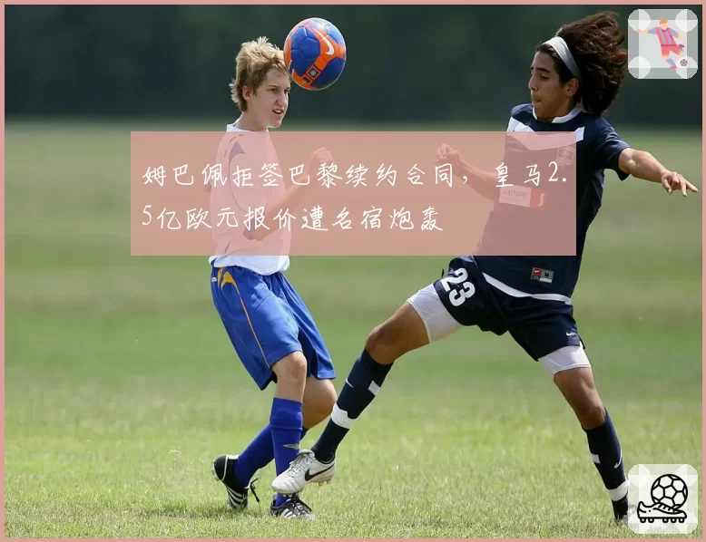姆巴佩拒签巴黎续约合同,皇马2.5亿欧元报价遭名宿炮轰