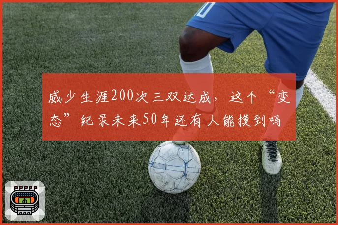 威少生涯200次三双达成,这个“变态”纪录未来50年还有人能摸到吗?