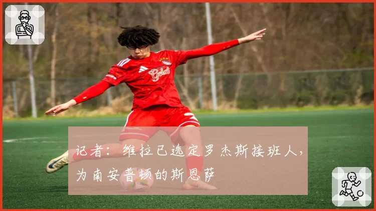 记者:维拉已选定罗杰斯接班人,为南安普顿的斯恩萨