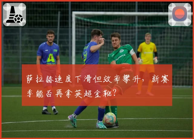 萨拉赫速度下滑但效率攀升，新赛季能否再拿英超金靴？
