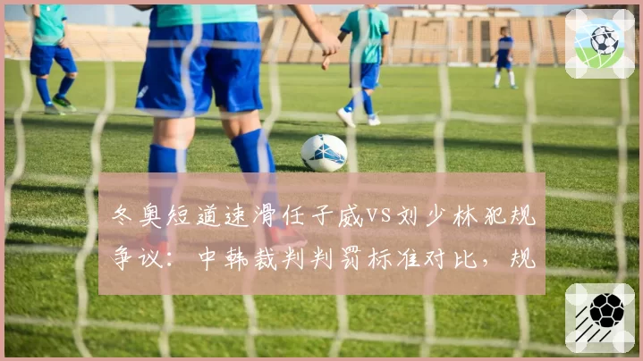 冬奥短道速滑任子威vs刘少林犯规争议:中韩裁判判罚标准对比,规则需统一