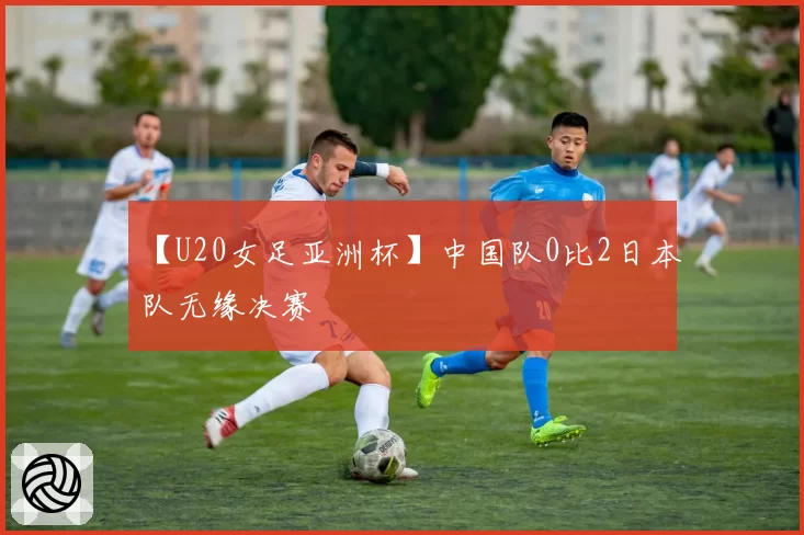 【U20女足亚洲杯】中国队0比2日本队无缘决赛