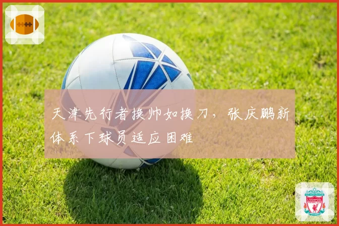 天津先行者换帅如换刀,张庆鹏新体系下球员适应困难