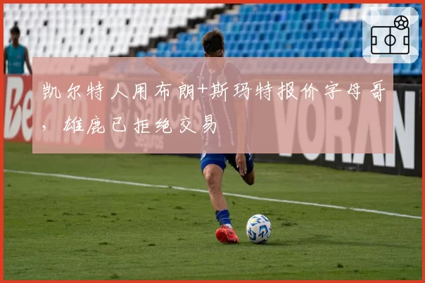 凯尔特人用布朗+斯玛特报价字母哥,雄鹿已拒绝交易