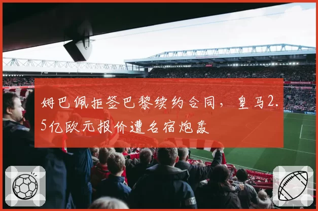 姆巴佩拒签巴黎续约合同,皇马2.5亿欧元报价遭名宿炮轰