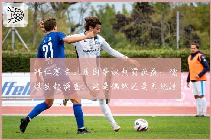 拜仁赛季三度因争议判罚获益，德媒发起调查：这是偶然还是系统性偏袒？