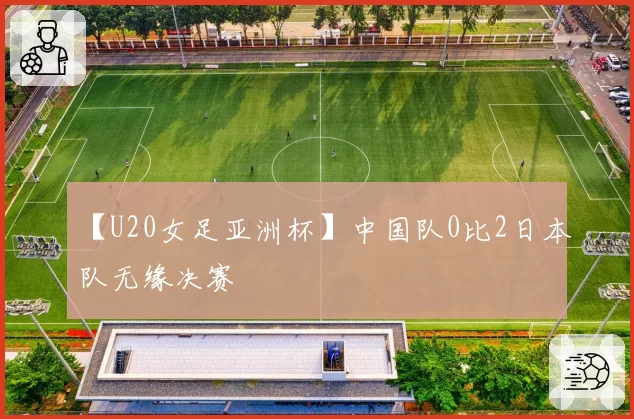 【U20女足亚洲杯】中国队0比2日本队无缘决赛
