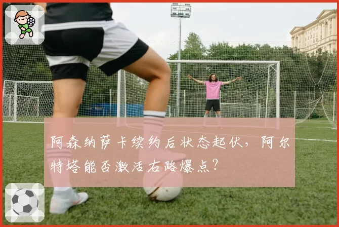 阿森纳萨卡续约后状态起伏,阿尔特塔能否激活右路爆点?