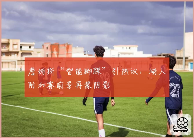 詹姆斯“智能脚踝”引热议,湖人附加赛前景再蒙阴影