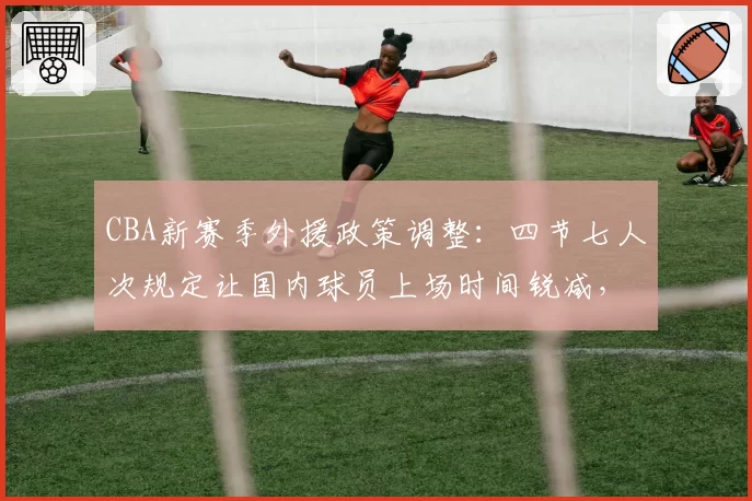 CBA新赛季外援政策调整:四节七人次规定让国内球员上场时间锐减,青年才俊成长空间遭挤压