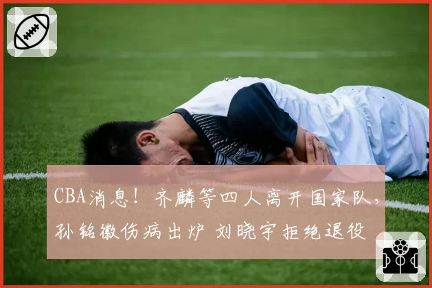 CBA消息！齐麟等四人离开国家队，孙铭徽伤病出炉 刘晓宇拒绝退役