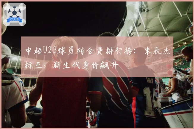 中超U23球员转会费排行榜：朱辰杰标王，新生代身价飙升