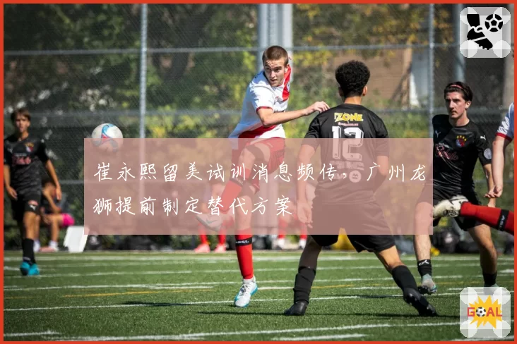 崔永熙留美试训消息频传,广州龙狮提前制定替代方案
