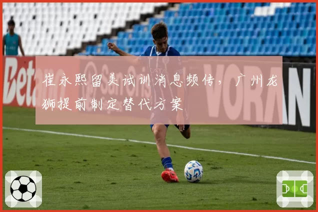 崔永熙留美试训消息频传,广州龙狮提前制定替代方案