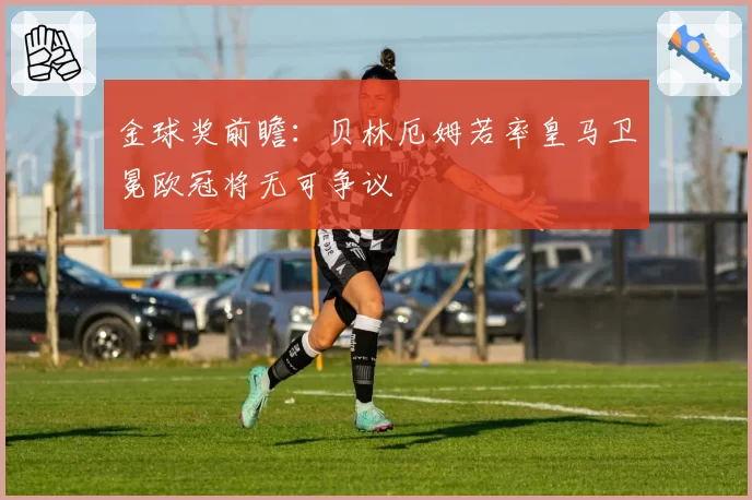 金球奖前瞻：贝林厄姆若率皇马卫冕欧冠将无可争议