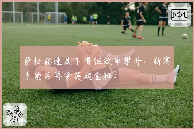 萨拉赫速度下滑但效率攀升，新赛季能否再拿英超金靴？