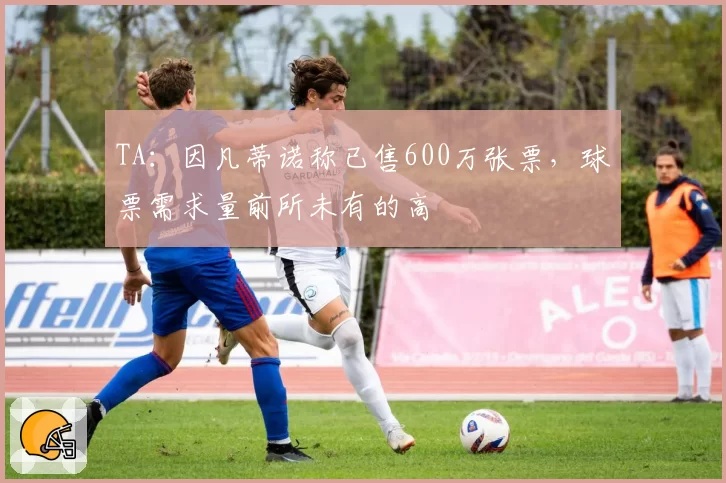 TA:因凡蒂诺称已售600万张票,球票需求量前所未有的高
