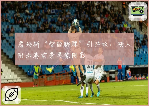 詹姆斯“智能脚踝”引热议，湖人附加赛前景再蒙阴影