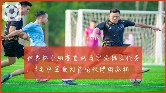 世界杯小组赛首轮马宁无执法任务,3名中国裁判首轮仅傅明亮相