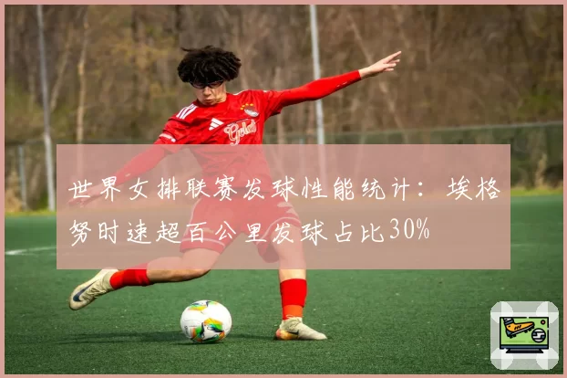 世界女排联赛发球性能统计：埃格努时速超百公里发球占比30%