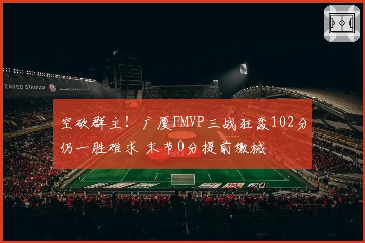 空砍群主！广厦FMVP三战狂轰102分仍一胜难求 末节0分提前缴械