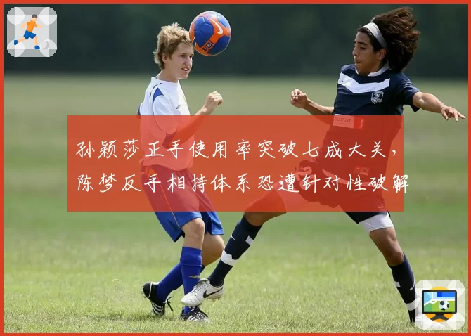 孙颖莎正手使用率突破七成大关,陈梦反手相持体系恐遭针对性破解
