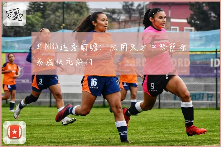年NBA选秀前瞻：法国天才中锋萨尔或成状元热门