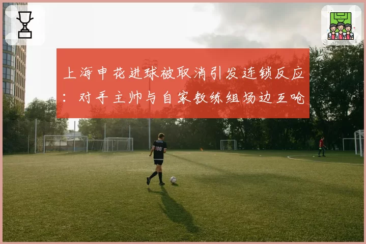 上海申花进球被取消引发连锁反应：对手主帅与自家教练组场边互呛