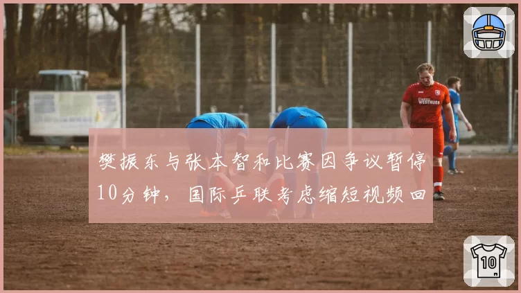 樊振东与张本智和比赛因争议暂停10分钟,国际乒联考虑缩短视频回放时间