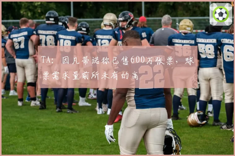 TA:因凡蒂诺称已售600万张票,球票需求量前所未有的高