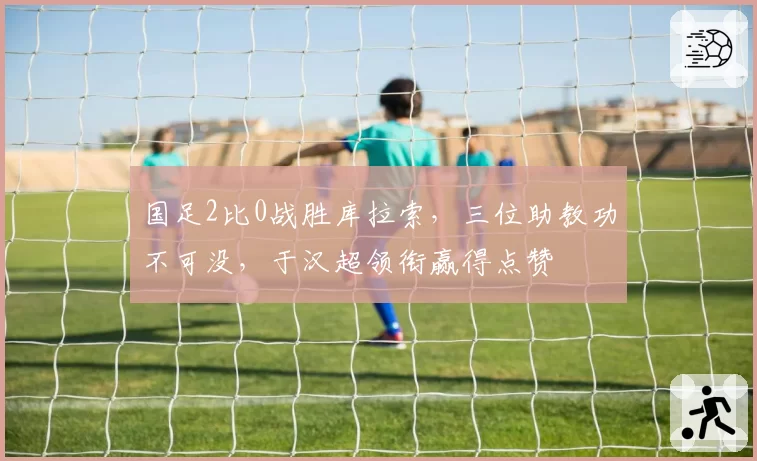 国足2比0战胜库拉索，三位助教功不可没，于汉超领衔赢得点赞