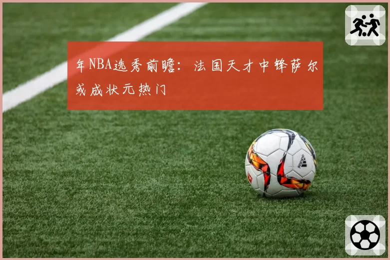 年NBA选秀前瞻：法国天才中锋萨尔或成状元热门