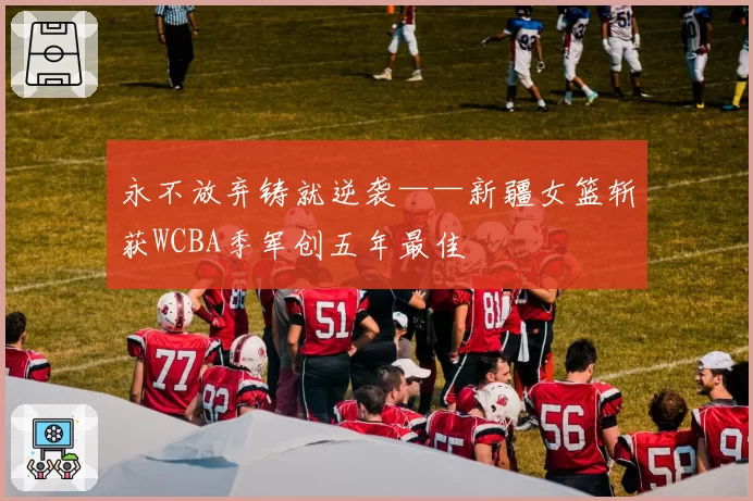 永不放弃铸就逆袭——新疆女篮斩获WCBA季军创五年最佳