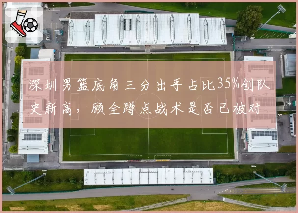 深圳男篮底角三分出手占比35%创队史新高,顾全蹲点战术是否已被对手研究透彻?