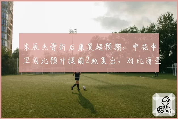 朱辰杰骨折后康复超预期,申花中卫或比预计提前2轮复出,对比蒋圣龙旧伤复发风险