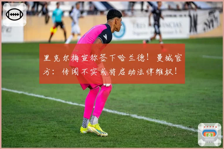 里克尔梅宣称签下哈兰德！曼城官方：传闻不实或将启动法律维权！