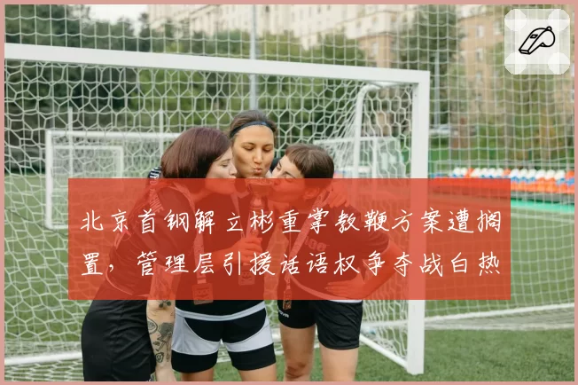 北京首钢解立彬重掌教鞭方案遭搁置，管理层引援话语权争夺战白热化？