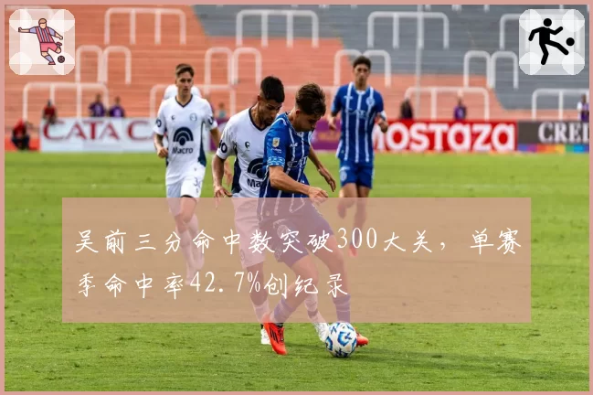 吴前三分命中数突破300大关，单赛季命中率42.7%创纪录