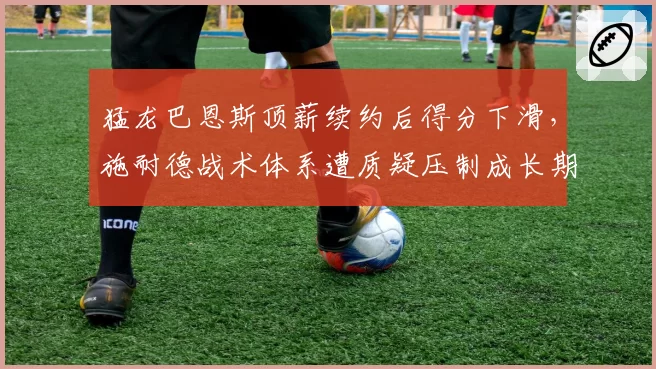 猛龙巴恩斯顶薪续约后得分下滑,施耐德战术体系遭质疑压制成长期