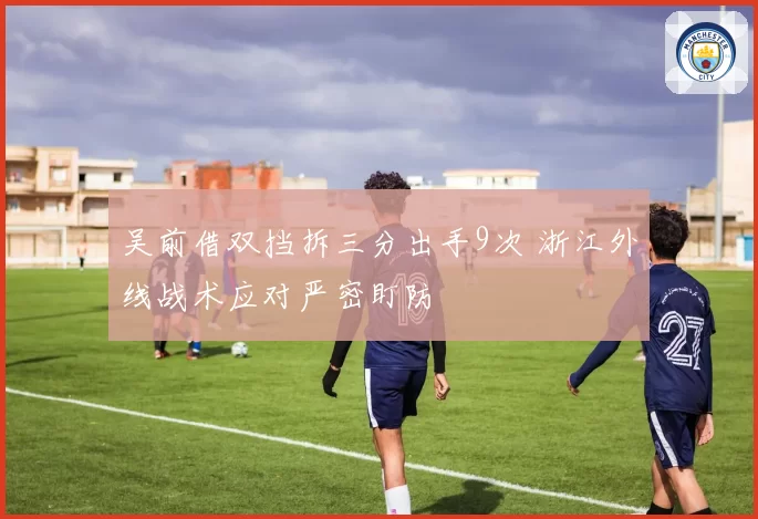 吴前借双挡拆三分出手9次 浙江外线战术应对严密盯防