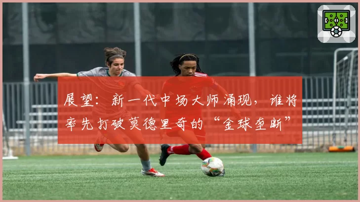 展望：新一代中场大师涌现，谁将率先打破莫德里奇的“金球垄断”？