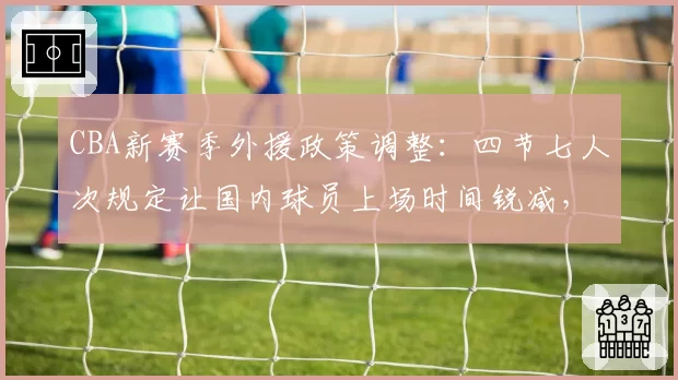 CBA新赛季外援政策调整:四节七人次规定让国内球员上场时间锐减,青年才俊成长空间遭挤压