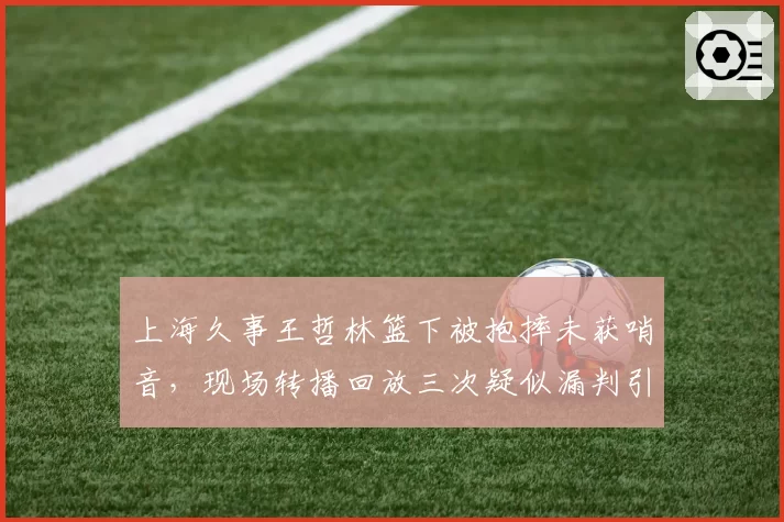 上海久事王哲林篮下被抱摔未获哨音,现场转播回放三次疑似漏判引众怒