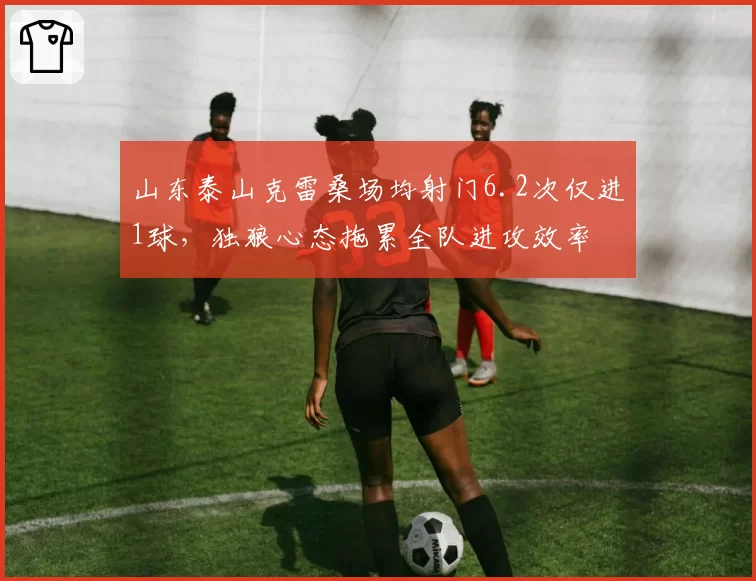 山东泰山克雷桑场均射门6.2次仅进1球,独狼心态拖累全队进攻效率