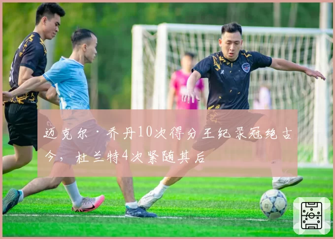 迈克尔·乔丹10次得分王纪录冠绝古今,杜兰特4次紧随其后