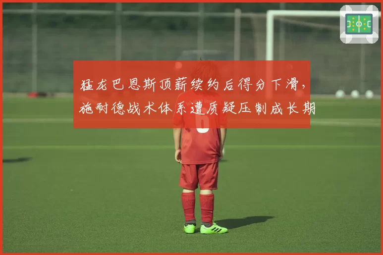猛龙巴恩斯顶薪续约后得分下滑,施耐德战术体系遭质疑压制成长期