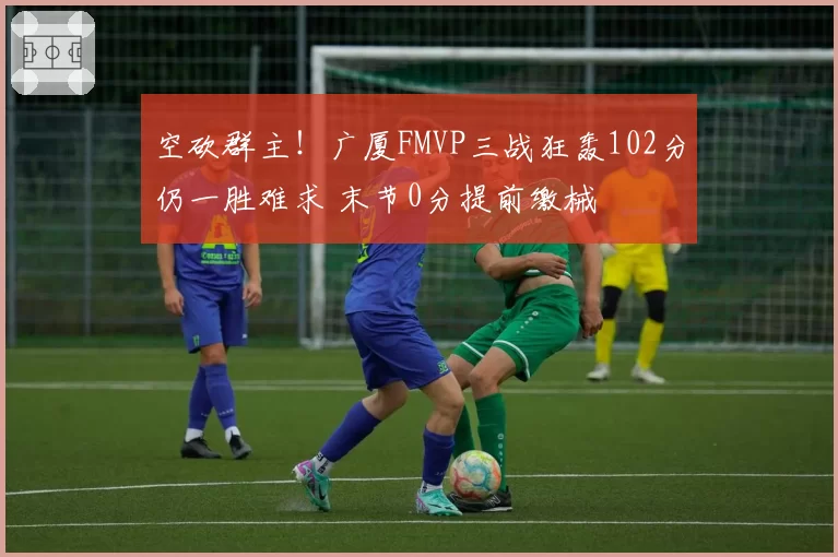 空砍群主！广厦FMVP三战狂轰102分仍一胜难求 末节0分提前缴械