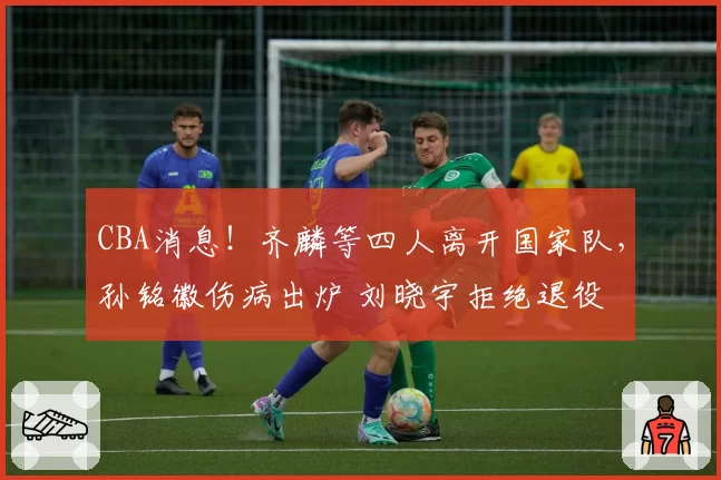CBA消息！齐麟等四人离开国家队，孙铭徽伤病出炉 刘晓宇拒绝退役