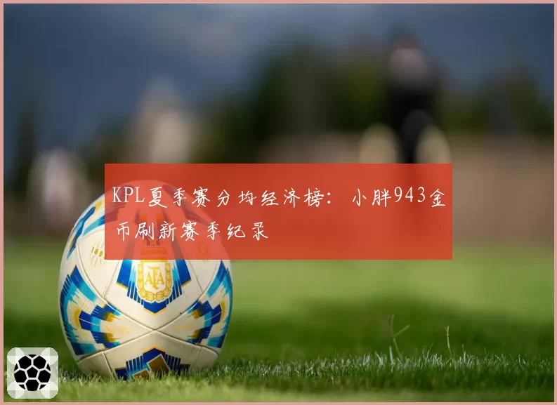 KPL夏季赛分均经济榜:小胖943金币刷新赛季纪录
